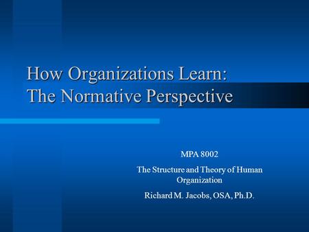 How Organizations Learn: The Normative Perspective MPA 8002 The Structure and Theory of Human Organization Richard M. Jacobs, OSA, Ph.D.
