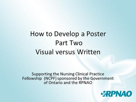 How to Develop a Poster Part Two Visual versus Written Supporting the Nursing Clinical Practice Fellowship (NCPF) sponsored by the Government of Ontario.