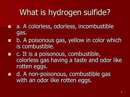 1 What is hydrogen sulfide? a. A colorless, odorless, incombustible gas. a. A colorless, odorless, incombustible gas. b. A poisonous gas, yellow in color.
