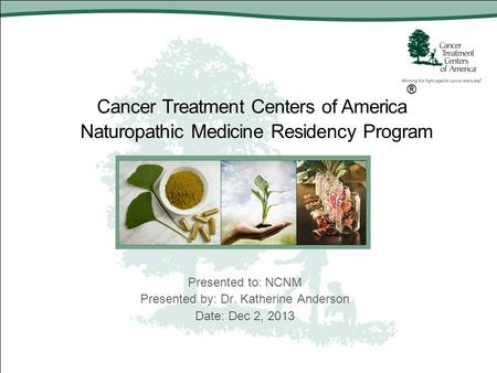 Cancer Treatment Centers of America ® Naturopathic Medicine Residency Program Presented to: NCNM Presented by: Dr. Katherine Anderson Date: Dec 2, 2013.