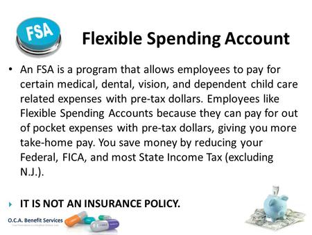 Flexible Spending Account An FSA is a program that allows employees to pay for certain medical, dental, vision, and dependent child care related expenses.