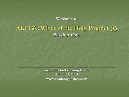 Welcome to ALI 136 : Wives of the Holy Prophet (s) Session One ______________________________________ Academy for Learning Islam March 17, 2008 www.academyofislam.com.
