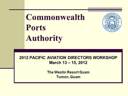 Commonwealth Ports Authority 2012 PACIFIC AVIATION DIRECTORS WORKSHOP March 13 – 15, 2012 The Westin Resort Guam Tumon, Guam.
