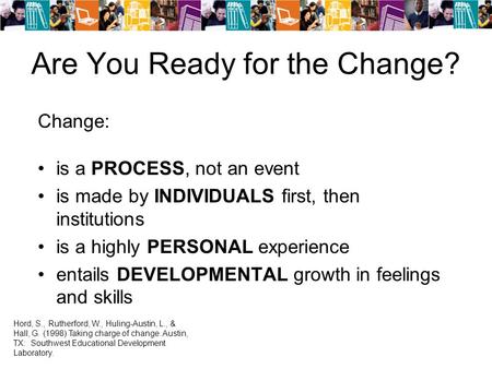 Are You Ready for the Change? Change: is a PROCESS, not an event is made by INDIVIDUALS first, then institutions is a highly PERSONAL experience entails.