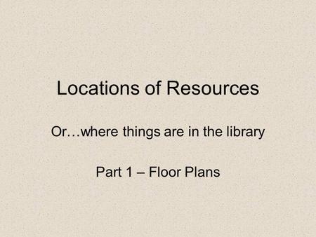 Locations of Resources Or…where things are in the library Part 1 – Floor Plans.