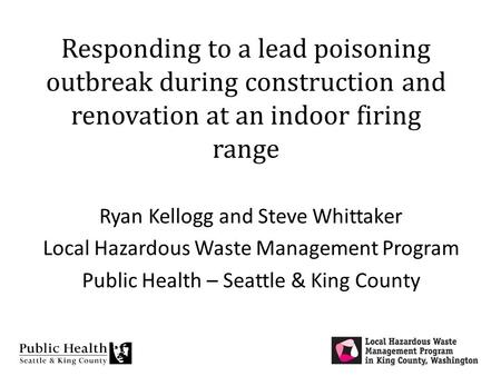 Responding to a lead poisoning outbreak during construction and renovation at an indoor firing range Ryan Kellogg and Steve Whittaker Local Hazardous Waste.