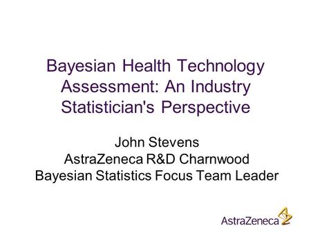 Bayesian Health Technology Assessment: An Industry Statistician's Perspective John Stevens AstraZeneca R&D Charnwood Bayesian Statistics Focus Team Leader.