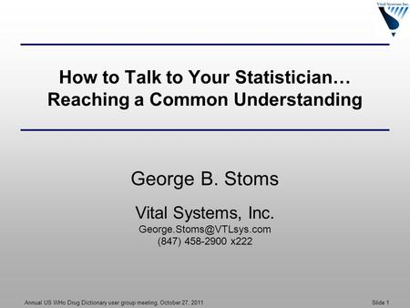 Annual US WHo Drug Dictionary user group meeting, October 27, 2011 Slide 1 How to Talk to Your Statistician… Reaching a Common Understanding George B.