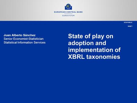 State of play on adoption and implementation of XBRL taxonomies ECB-PUBLIC DRAFT Juan Alberto Sánchez Senior Economist-Statistician Statistical Information.