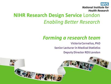 NIHR Research Design Service London Enabling Better Research Forming a research team Victoria Cornelius, PhD Senior Lecturer in Medical Statistics Deputy.