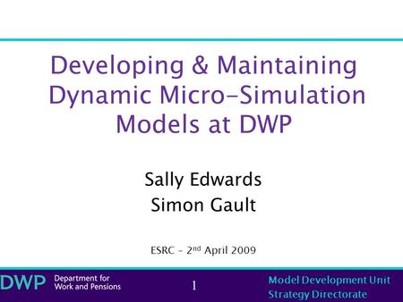 Model Development Unit Strategy Directorate 1 Developing & Maintaining Dynamic Micro-Simulation Models at DWP Sally Edwards Simon Gault ESRC – 2 nd April.