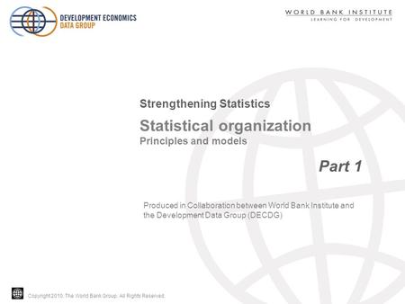 Copyright 2010, The World Bank Group. All Rights Reserved. Statistical organization Principles and models Part 1 Strengthening Statistics Produced in Collaboration.