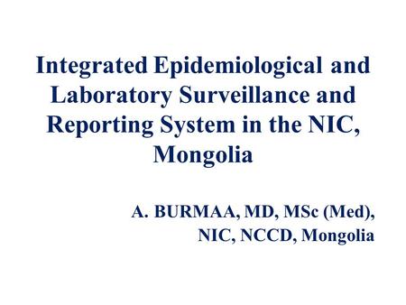 Integrated Epidemiological and Laboratory Surveillance and Reporting System in the NIC, Mongolia A.BURMAA, MD, MSc (Med), NIC, NCCD, Mongolia.