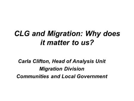 CLG and Migration: Why does it matter to us? Carla Clifton, Head of Analysis Unit Migration Division Communities and Local Government.
