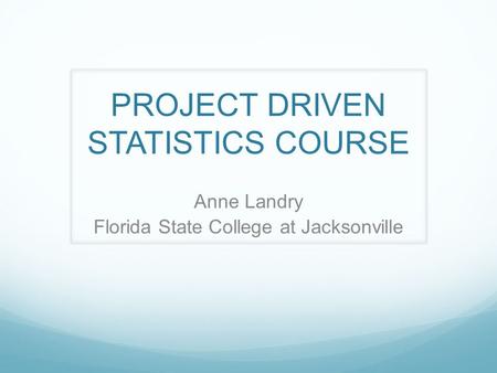 PROJECT DRIVEN STATISTICS COURSE Anne Landry Florida State College at Jacksonville.