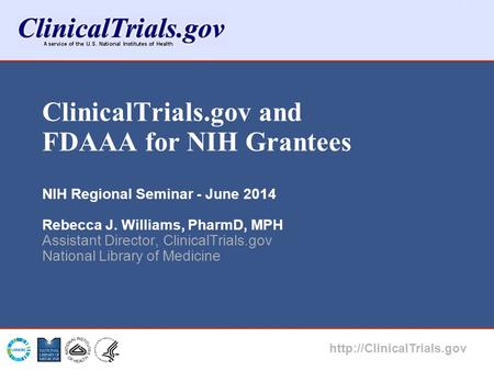 ClinicalTrials.gov and FDAAA for NIH Grantees NIH Regional Seminar - June 2014 Rebecca J. Williams, PharmD, MPH Assistant Director, ClinicalTrials.gov.