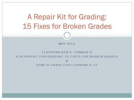 MAY 2012 FEATURING KEN O’ CONNOR’S A REPAIR KIT FOR GRADING: 15 FIXES FOR BROKEN GRADES & HOW TO GRADE FOR LEARNING K-12 A Repair Kit for Grading: 15 Fixes.