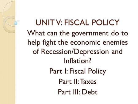 UNIT V: FISCAL POLICY What can the government do to help fight the economic enemies of Recession/Depression and Inflation? Part I: Fiscal Policy Part II: