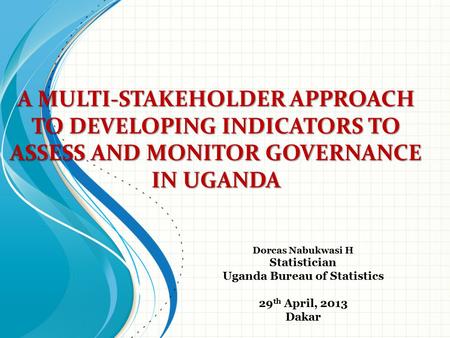 A MULTI-STAKEHOLDER APPROACH TO DEVELOPING INDICATORS TO ASSESS AND MONITOR GOVERNANCE IN UGANDA Dorcas Nabukwasi H Statistician Uganda Bureau of Statistics.
