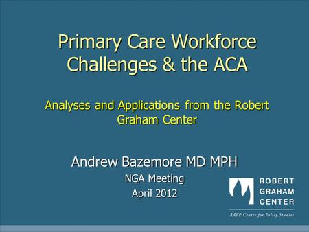 Primary Care Workforce Challenges & the ACA Analyses and Applications from the Robert Graham Center Andrew Bazemore MD MPH NGA Meeting April 2012.