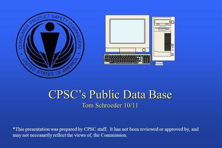 CPSC’s Public Data Base Tom Schroeder 10/11 *This presentation was prepared by CPSC staff. It has not been reviewed or approved by, and may not necessarily.