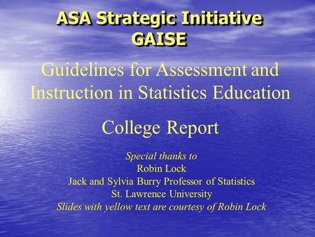 ASA Strategic Initiative GAISE Special thanks to Robin Lock Jack and Sylvia Burry Professor of Statistics St. Lawrence University Slides with yellow text.