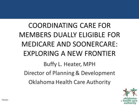 COORDINATING CARE FOR MEMBERS DUALLY ELIGIBLE FOR MEDICARE AND SOONERCARE: EXPLORING A NEW FRONTIER Buffy L. Heater, MPH Director of Planning & Development.