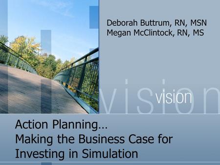 Action Planning… Making the Business Case for Investing in Simulation Deborah Buttrum, RN, MSN Megan McClintock, RN, MS.