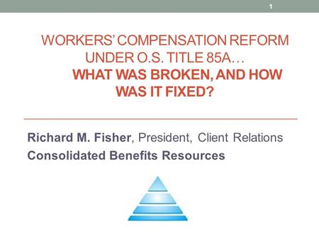 WORKERS’ COMPENSATION REFORM UNDER O.S. TITLE 85A… WHAT WAS BROKEN, AND HOW WAS IT FIXED? Richard M. Fisher, President, Client Relations Consolidated Benefits.