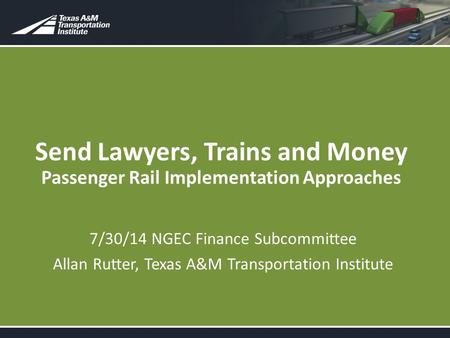 Send Lawyers, Trains and Money Passenger Rail Implementation Approaches 7/30/14 NGEC Finance Subcommittee Allan Rutter, Texas A&M Transportation Institute.