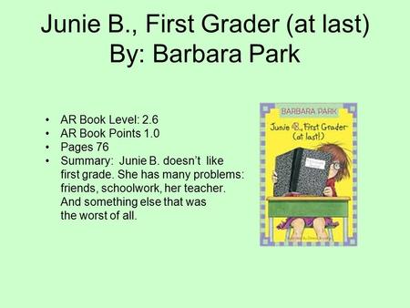 Junie B., First Grader (at last) By: Barbara Park AR Book Level: 2.6 AR Book Points 1.0 Pages 76 Summary: Junie B. doesn’t like first grade. She has many.