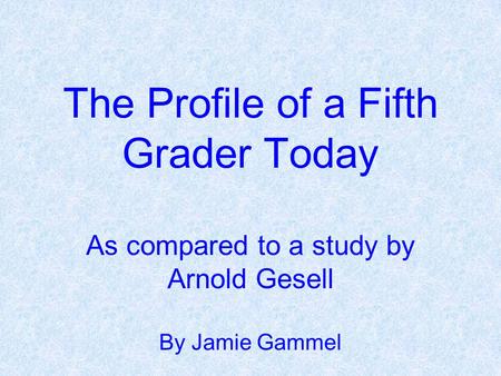 The Profile of a Fifth Grader Today As compared to a study by Arnold Gesell By Jamie Gammel.