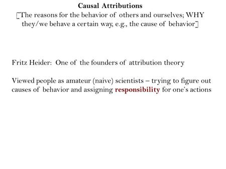Causal Attributions [The reasons for the behavior of others and ourselves; WHY they/we behave a certain way, e.g., the cause of behavior] Fritz Heider: