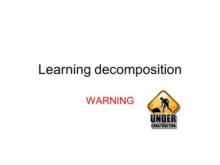 Learning decomposition WARNING. Goals Understand what learning decomposition is –And basic intuition See how it was applied to a variety of problems Think.