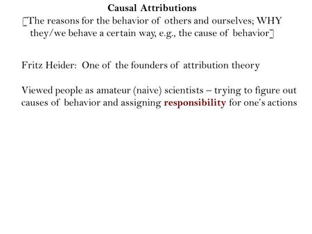 Causal Attributions [The reasons for the behavior of others and ourselves; WHY they/we behave a certain way, e.g., the cause of behavior] Fritz Heider: