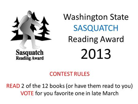 Washington State SASQUATCH Reading Award 2013 CONTEST RULES READ 2 of the 12 books (or have them read to you) VOTE for you favorite one in late March.