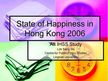 State of Happiness in Hong Kong 2006 An IHSS Study Lok Sang Ho Centre for Public Policy Studies Lingnan University.