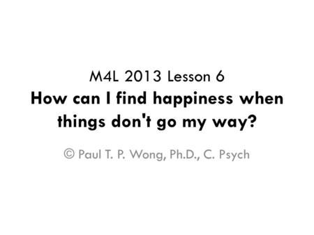 M4L 2013 Lesson 6 How can I find happiness when things don't go my way? © Paul T. P. Wong, Ph.D., C. Psych.