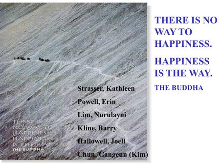 THERE IS NO WAY TO HAPPINESS. HAPPINESS IS THE WAY. THE BUDDHA Strasser, Kathleen Powell, Erin Lim, Nurulayni Kline, Barry Hallowell, Joell Chun, Gangeun.