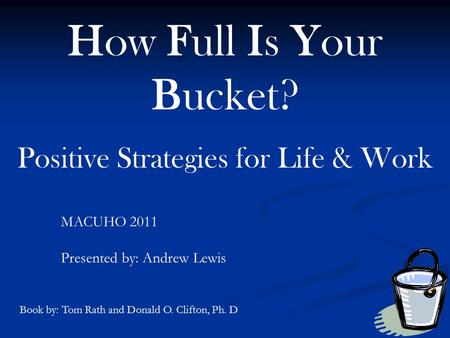 How Full Is Your Bucket? Positive Strategies for Life & Work MACUHO 2011 Presented by: Andrew Lewis Book by: Tom Rath and Donald O. Clifton, Ph. D.