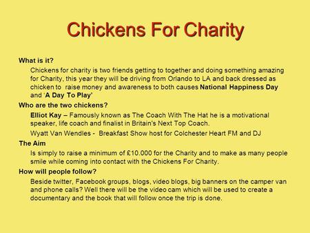 Chickens For Charity What is it? Chickens for charity is two friends getting to together and doing something amazing for Charity, this year they will be.
