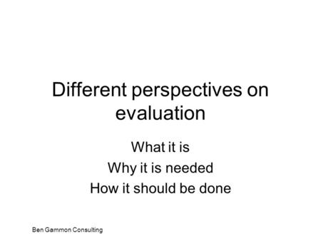 Ben Gammon Consulting Different perspectives on evaluation What it is Why it is needed How it should be done.