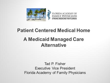 Tad P. Fisher Executive Vice President Florida Academy of Family Physicians Patient Centered Medical Home A Medicaid Managed Care Alternative.