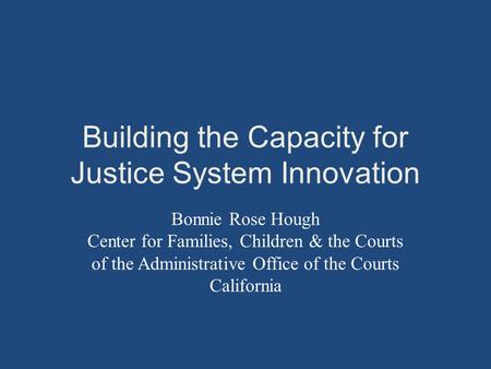 Building the Capacity for Justice System Innovation Bonnie Rose Hough Center for Families, Children & the Courts of the Administrative Office of the Courts.