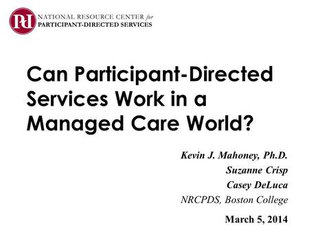 Can Participant-Directed Services Work in a Managed Care World? Kevin J. Mahoney, Ph.D. Suzanne Crisp Casey DeLuca NRCPDS, Boston College March 5, 2014.