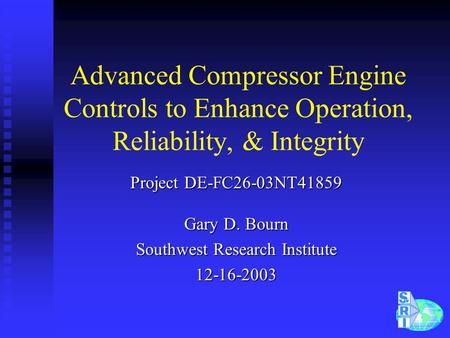 Advanced Compressor Engine Controls to Enhance Operation, Reliability, & Integrity Project DE-FC26-03NT41859 Gary D. Bourn Southwest Research Institute.