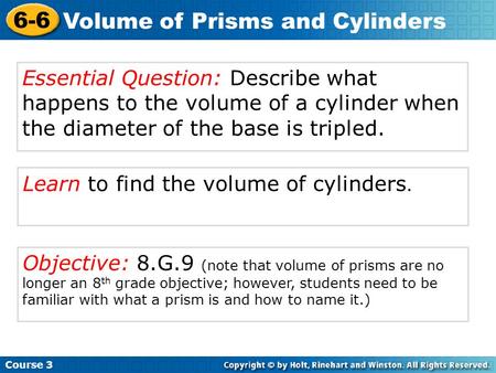 Learn to find the volume of cylinders. Course 3 6-6 Volume of Prisms and Cylinders Essential Question: Describe what happens to the volume of a cylinder.