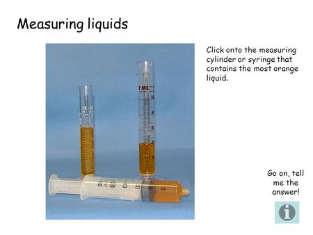 Measuring liquids Click onto the measuring cylinder or syringe that contains the most orange liquid. Go on, tell me the answer!
