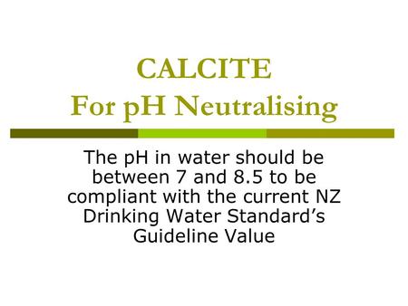 CALCITE For pH Neutralising The pH in water should be between 7 and 8.5 to be compliant with the current NZ Drinking Water Standard’s Guideline Value.