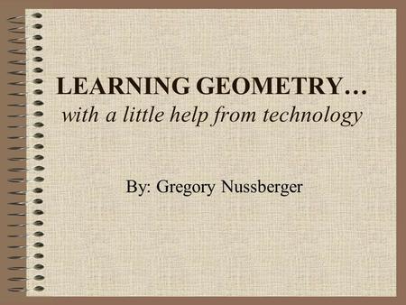 LEARNING GEOMETRY… with a little help from technology By: Gregory Nussberger.